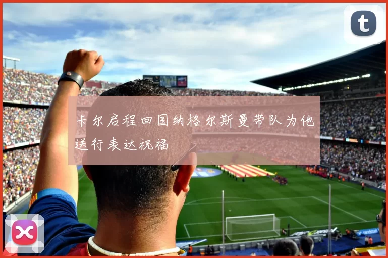 卡尔启程回国纳格尔斯曼带队为他送行表达祝福