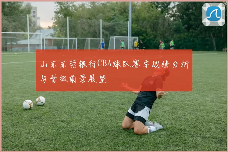 山东东莞银行CBA球队赛季战绩分析与晋级前景展望
