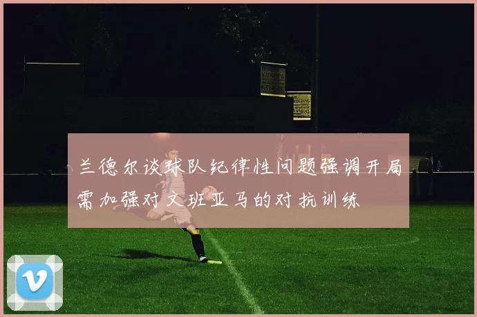兰德尔谈球队纪律性问题强调开局需加强对文班亚马的对抗训练