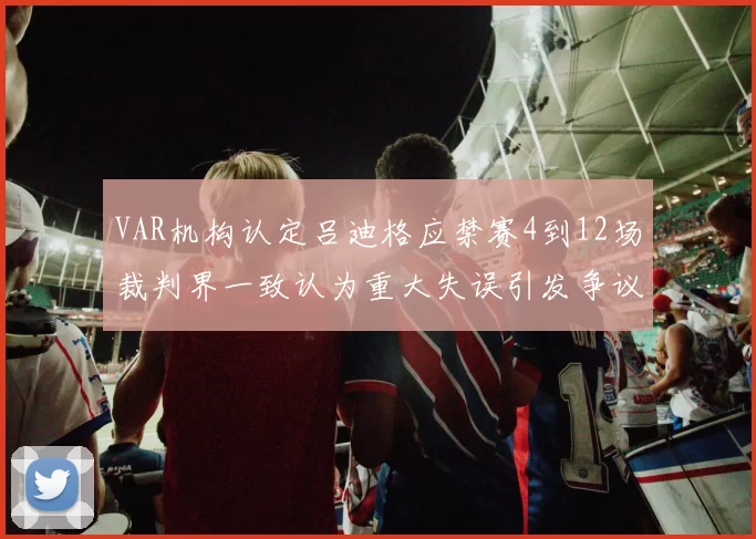 VAR机构认定吕迪格应禁赛4到12场裁判界一致认为重大失误引发争议