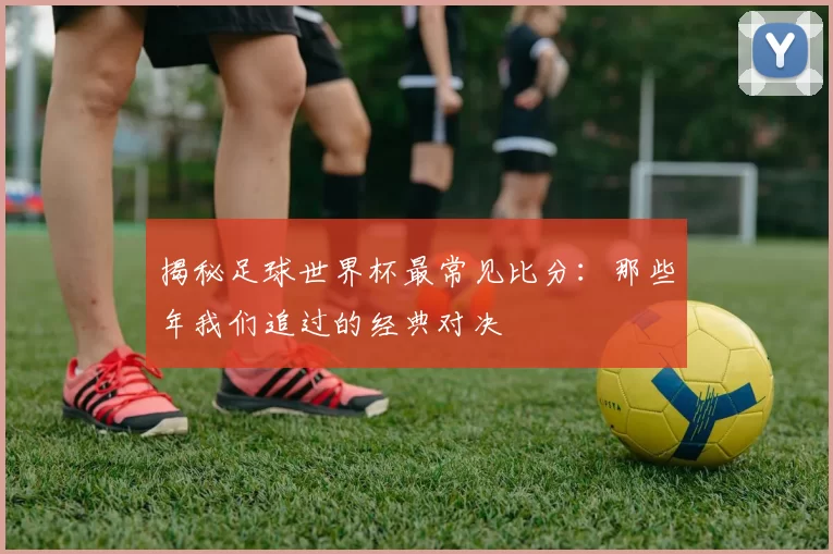 揭秘足球世界杯最常见比分：那些年我们追过的经典对决