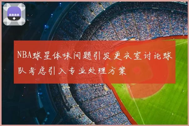 NBA球星体味问题引发更衣室讨论球队考虑引入专业处理方案