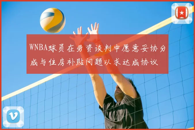 WNBA球员在劳资谈判中愿意妥协分成与住房补贴问题以求达成协议
