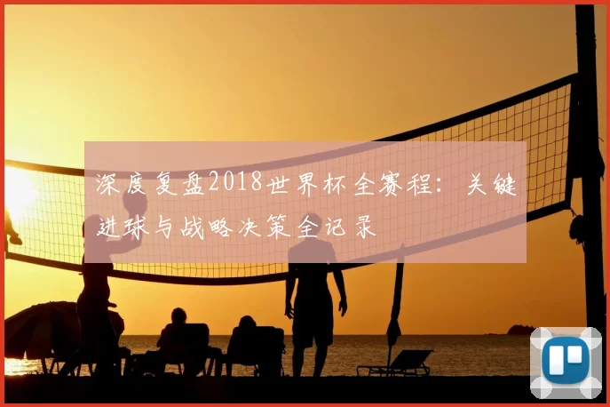 深度复盘2018世界杯全赛程：关键进球与战略决策全记录