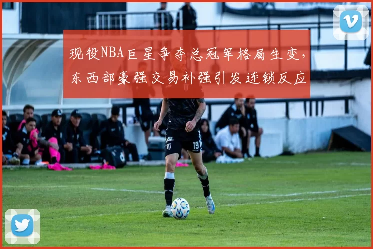 现役NBA巨星争夺总冠军格局生变，东西部豪强交易补强引发连锁反应