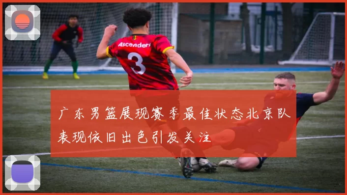 广东男篮展现赛季最佳状态北京队表现依旧出色引发关注