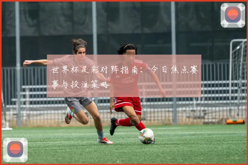 世界杯足彩对阵指南:今日焦点赛事与投注策略