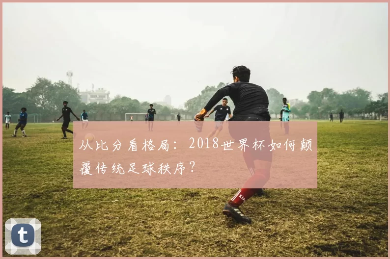 从比分看格局：2018世界杯如何颠覆传统足球秩序？