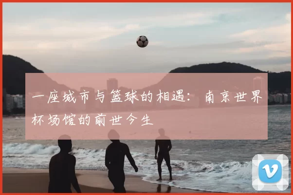 一座城市与篮球的相遇:南京世界杯场馆的前世今生
