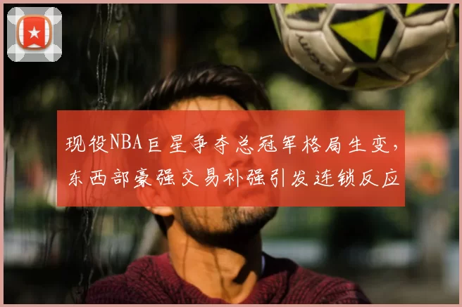 现役NBA巨星争夺总冠军格局生变，东西部豪强交易补强引发连锁反应