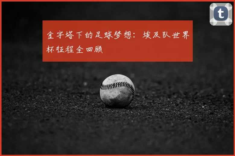 金字塔下的足球梦想：埃及队世界杯征程全回顾
