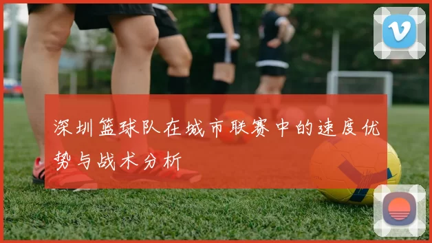 深圳篮球队在城市联赛中的速度优势与战术分析