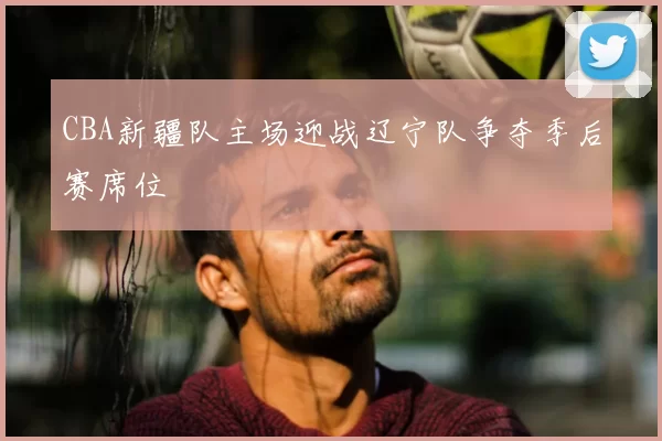 CBA新疆队主场迎战辽宁队争夺季后赛席位