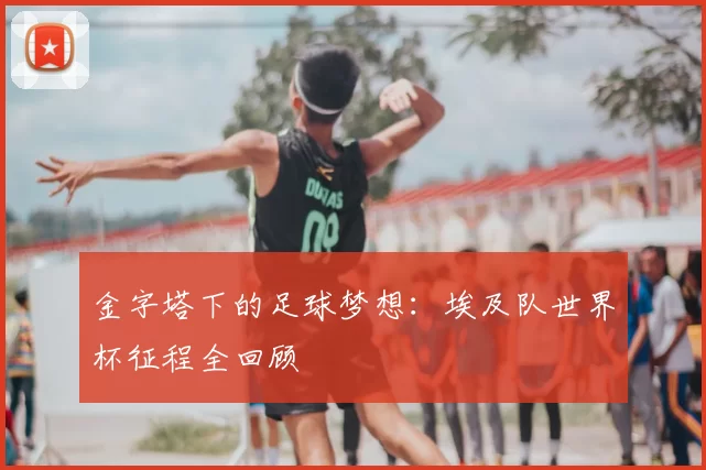 金字塔下的足球梦想：埃及队世界杯征程全回顾