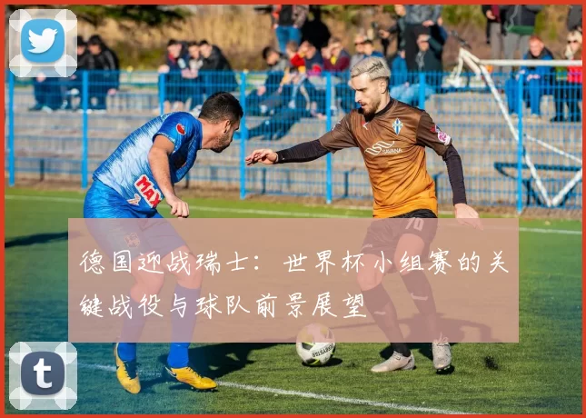 德国迎战瑞士:世界杯小组赛的关键战役与球队前景展望