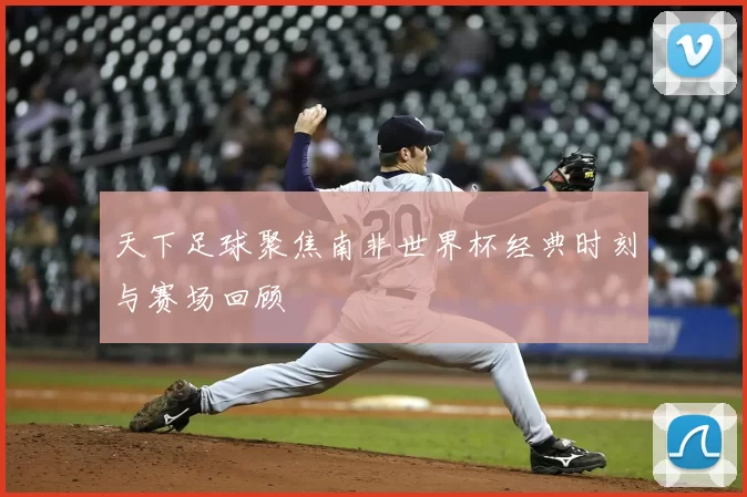天下足球聚焦南非世界杯经典时刻与赛场回顾