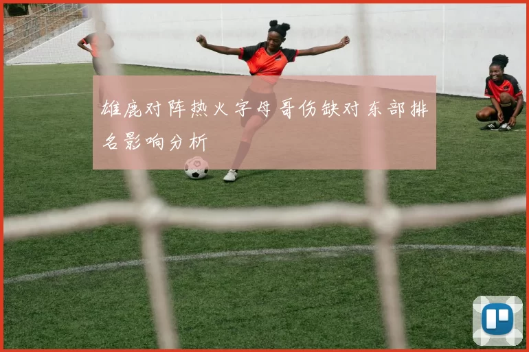 雄鹿对阵热火字母哥伤缺对东部排名影响分析