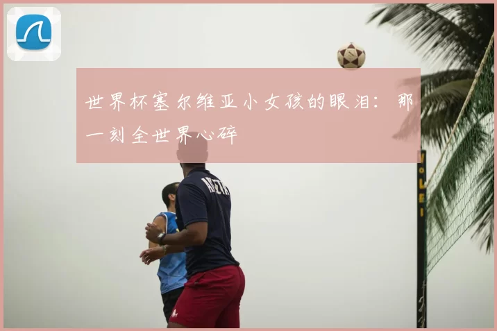 世界杯塞尔维亚小女孩的眼泪：那一刻全世界心碎