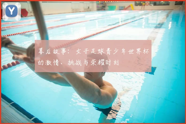 幕后故事:女子足球青少年世界杯的激情、挑战与荣耀时刻