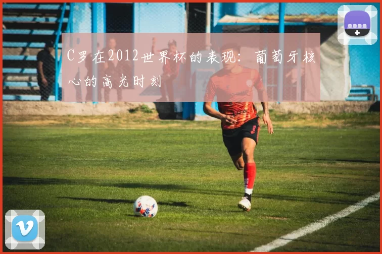C罗在2012世界杯的表现:葡萄牙核心的高光时刻