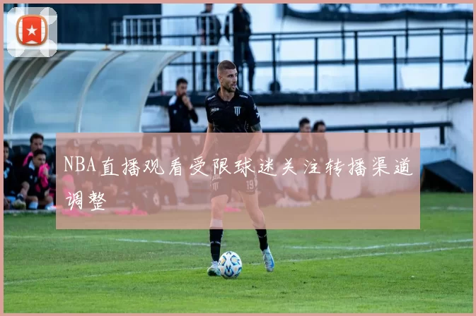 NBA直播观看受限球迷关注转播渠道调整