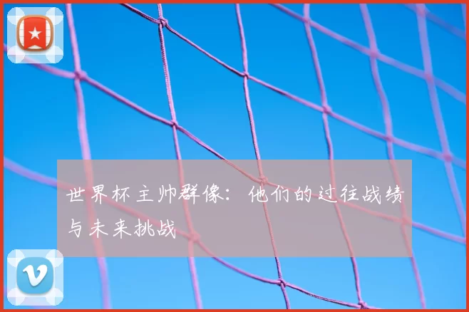 世界杯主帅群像：他们的过往战绩与未来挑战