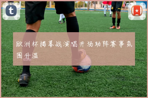 欧洲杯揭幕战演唱开场助阵赛事氛围升温