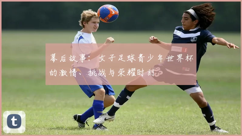 幕后故事：女子足球青少年世界杯的激情、挑战与荣耀时刻