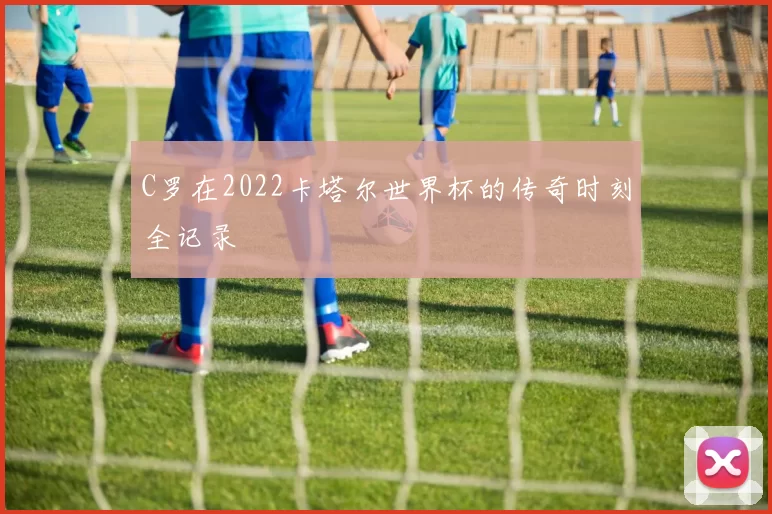 C罗在2022卡塔尔世界杯的传奇时刻全记录