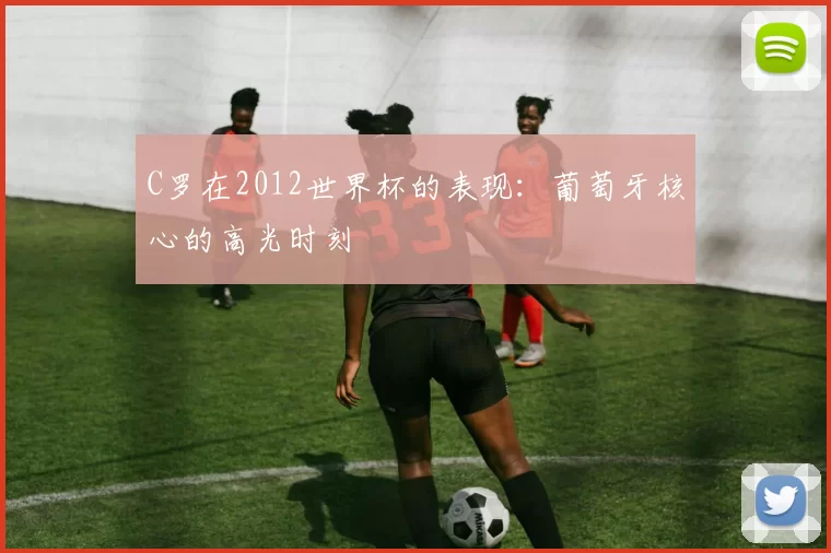 C罗在2012世界杯的表现:葡萄牙核心的高光时刻
