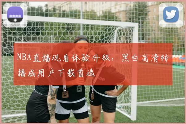 NBA直播观看体验升级，黑白高清转播成用户下载首选
