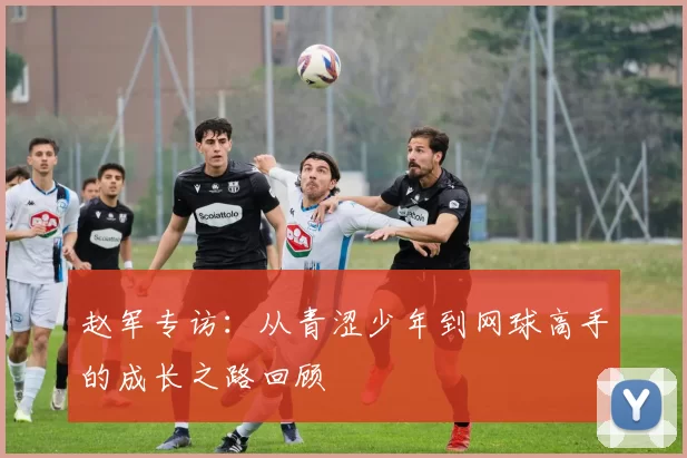 赵军专访：从青涩少年到网球高手的成长之路回顾