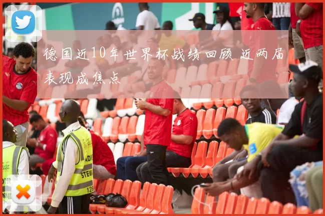 德国近10年世界杯战绩回顾 近两届表现成焦点