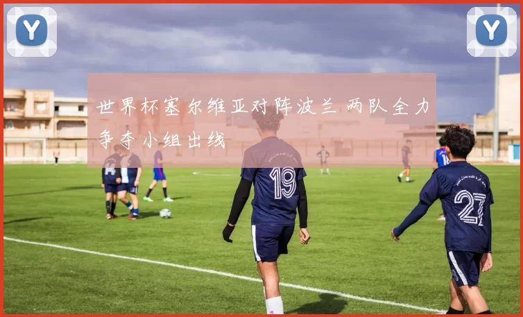 世界杯塞尔维亚对阵波兰 两队全力争夺小组出线