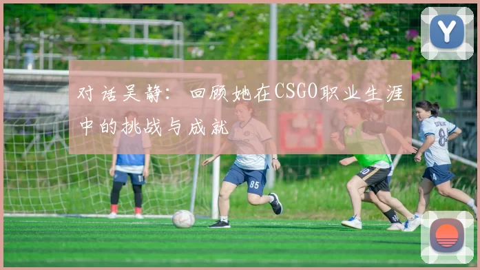对话吴静:回顾她在CSGO职业生涯中的挑战与成就