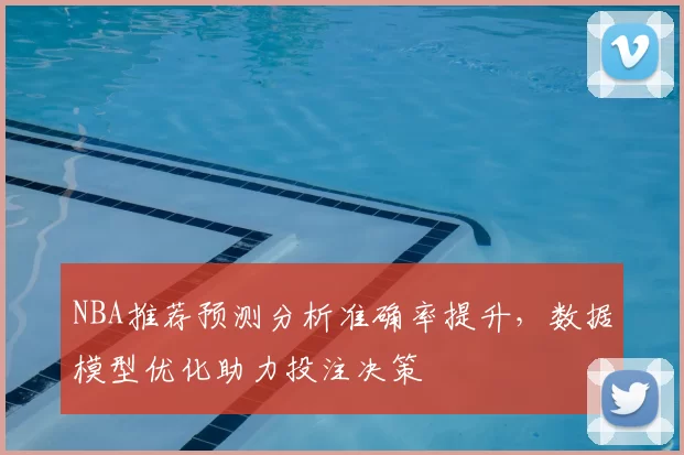 NBA推荐预测分析准确率提升，数据模型优化助力投注决策