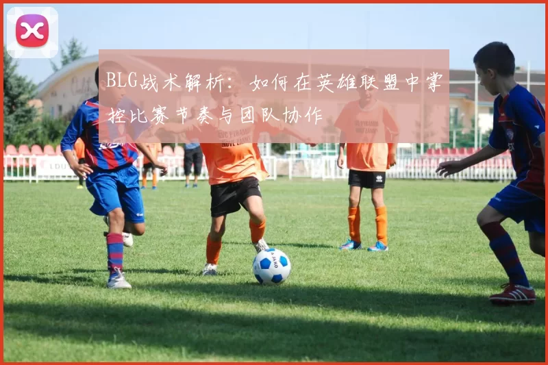 BLG战术解析：如何在英雄联盟中掌控比赛节奏与团队协作