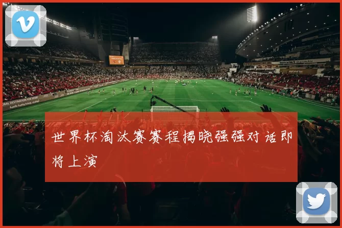 世界杯淘汰赛赛程揭晓强强对话即将上演