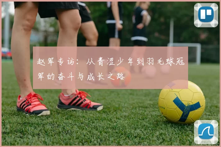 赵军专访:从青涩少年到羽毛球冠军的奋斗与成长之路