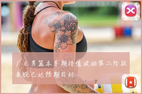 广东男篮本季期待值波动第二阶段表现已达预期目标