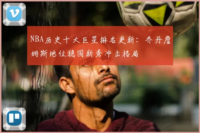NBA历史十大巨星排名更新：乔丹詹姆斯地位稳固新秀冲击格局