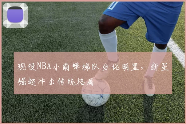 现役NBA小前锋梯队分化明显,新星崛起冲击传统格局