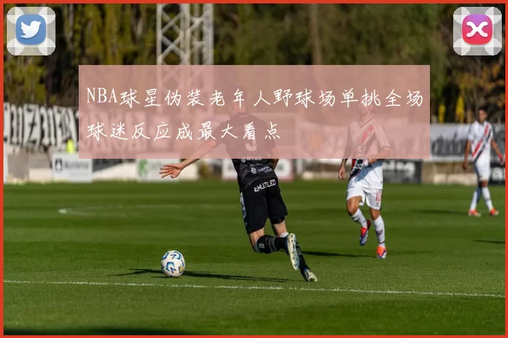NBA球星伪装老年人野球场单挑全场球迷反应成最大看点