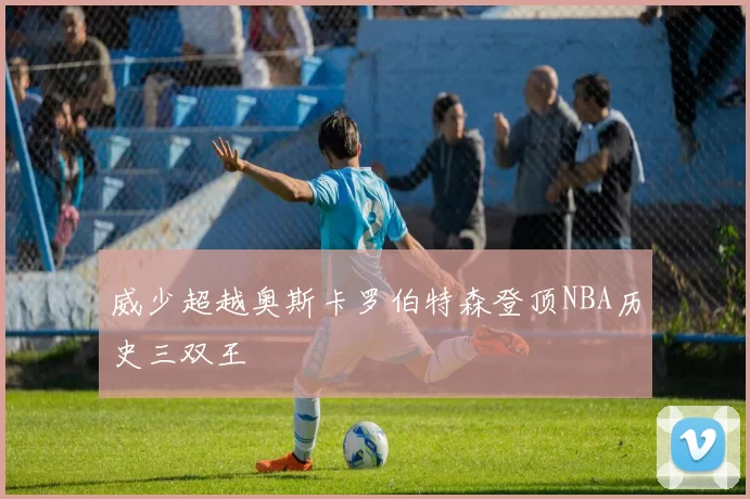 威少超越奥斯卡罗伯特森登顶NBA历史三双王