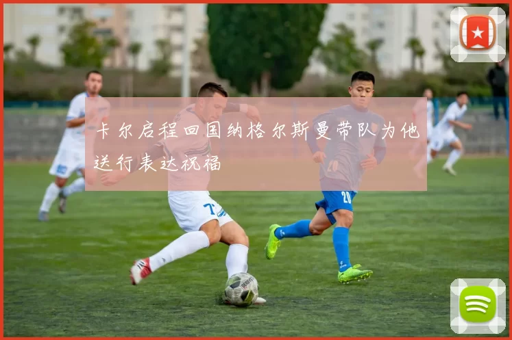 卡尔启程回国纳格尔斯曼带队为他送行表达祝福