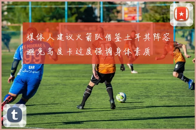 媒体人建议火箭队借鉴土耳其阵容避免乌度卡过度强调身体素质