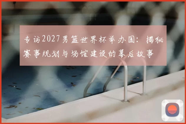 专访2027男篮世界杯举办国：揭秘赛事规划与场馆建设的幕后故事