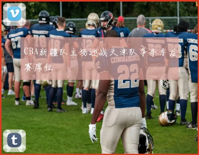 CBA新疆队主场迎战天津队争夺季后赛席位