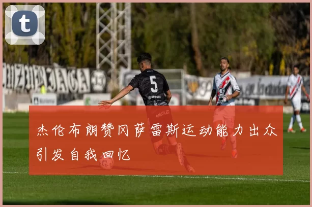杰伦布朗赞冈萨雷斯运动能力出众引发自我回忆