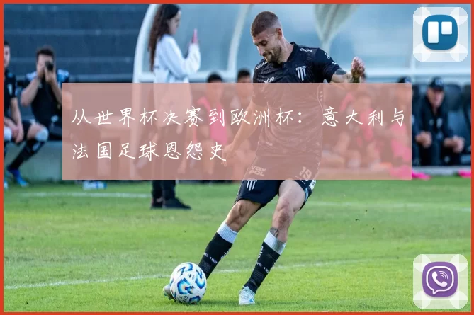 从世界杯决赛到欧洲杯：意大利与法国足球恩怨史
